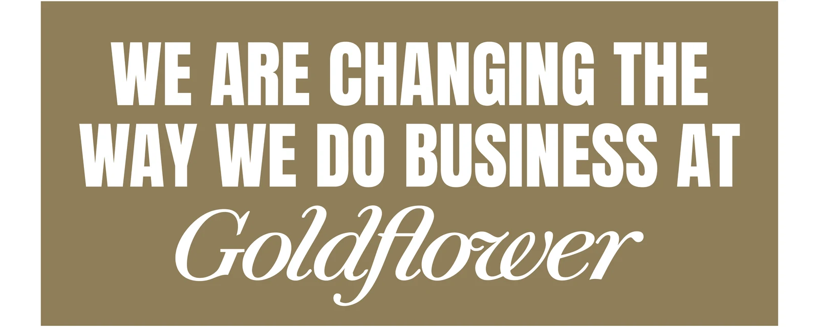 We are changing the way we do business at Goldflower